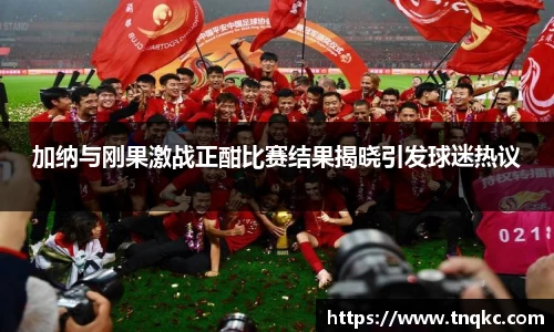 加纳与刚果激战正酣比赛结果揭晓引发球迷热议